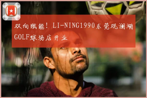 双向赋能!LI-NING1990东莞观澜湖GOLF球场店开业