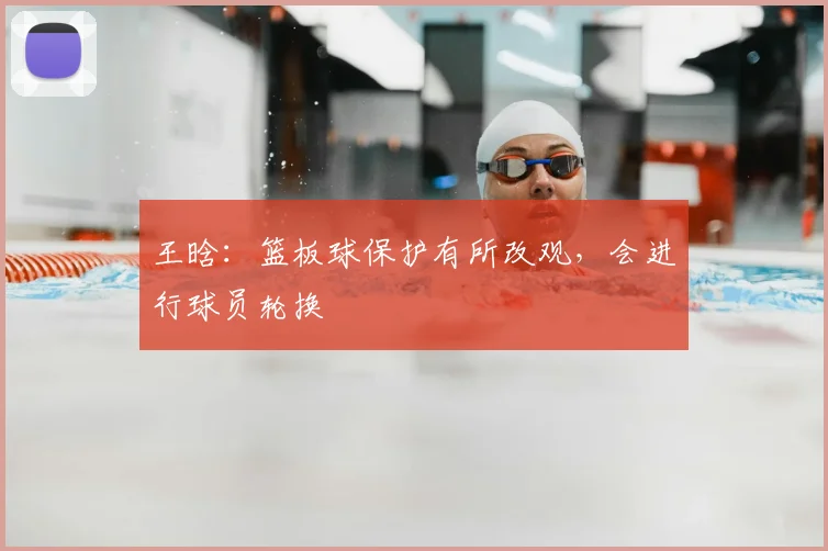 王晗：篮板球保护有所改观，会进行球员轮换