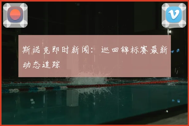 斯诺克即时新闻：巡回锦标赛最新动态追踪
