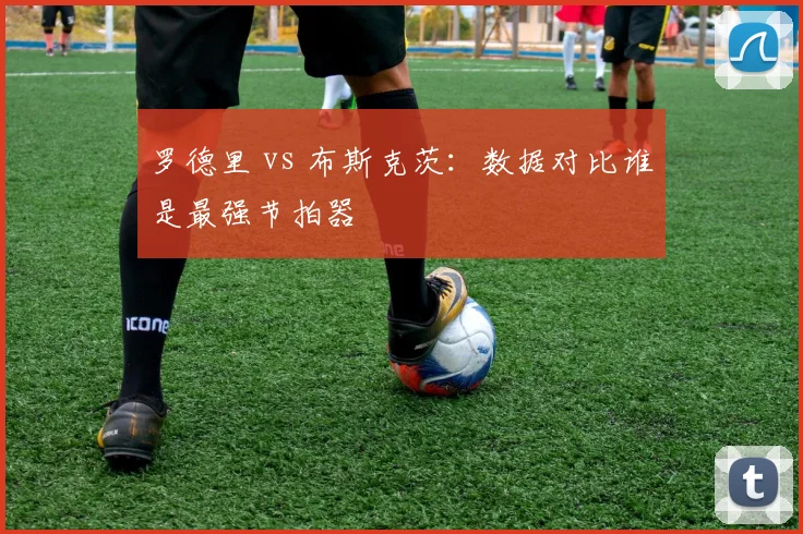 罗德里 vs 布斯克茨：数据对比谁是最强节拍器