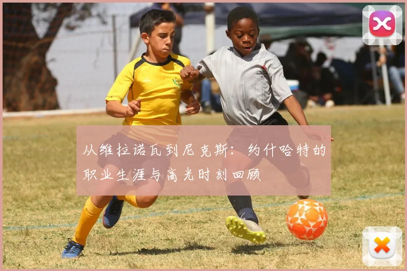 从维拉诺瓦到尼克斯：约什哈特的职业生涯与高光时刻回顾