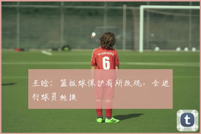 王晗：篮板球保护有所改观，会进行球员轮换