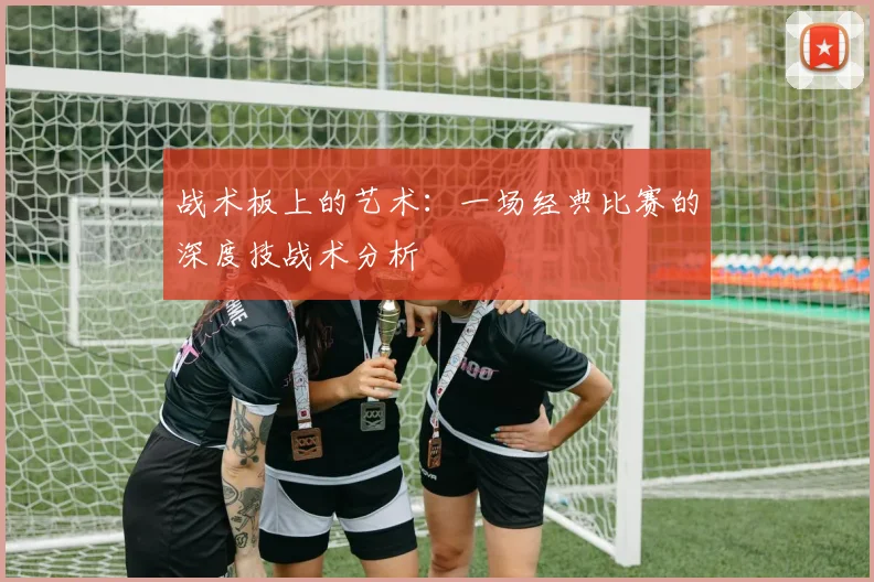 战术板上的艺术：一场经典比赛的深度技战术分析