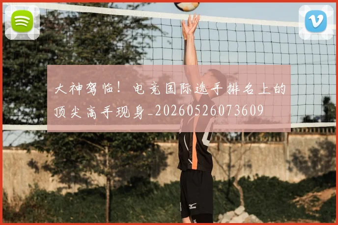 大神驾临！电竞国际选手排名上的顶尖高手现身_20260526073609