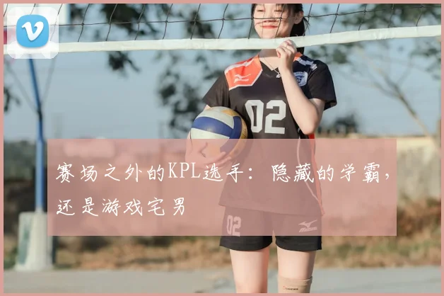 赛场之外的KPL选手：隐藏的学霸，还是游戏宅男